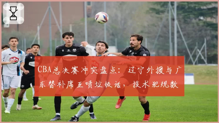 CBA总决赛冲突盘点：辽宁外援与广东替补席互喷垃圾话，技术犯规数创纪录