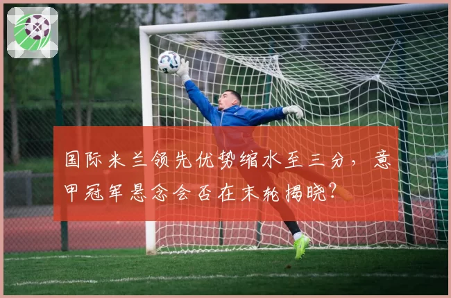 国际米兰领先优势缩水至三分，意甲冠军悬念会否在末轮揭晓？
