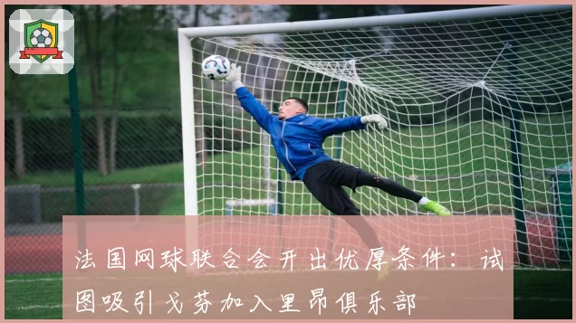 法国网球联合会开出优厚条件：试图吸引戈芬加入里昂俱乐部