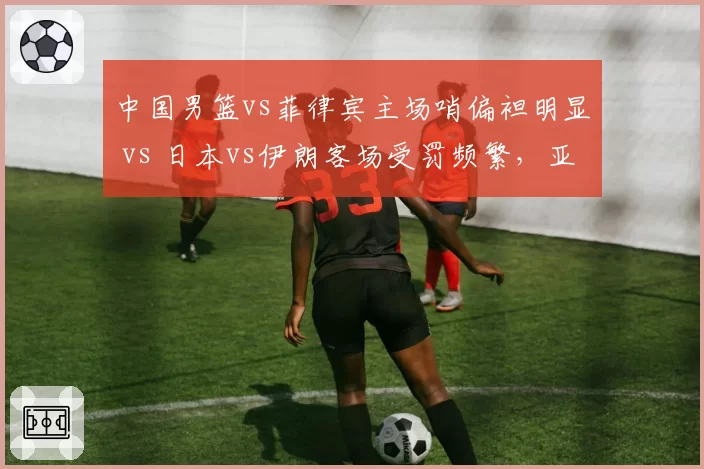 中国男篮vs菲律宾主场哨偏袒明显 vs 日本vs伊朗客场受罚频繁，亚洲裁判各队待遇差异