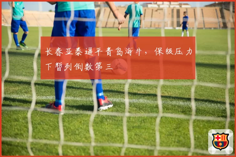 长春亚泰逼平青岛海牛，保级压力下暂列倒数第三